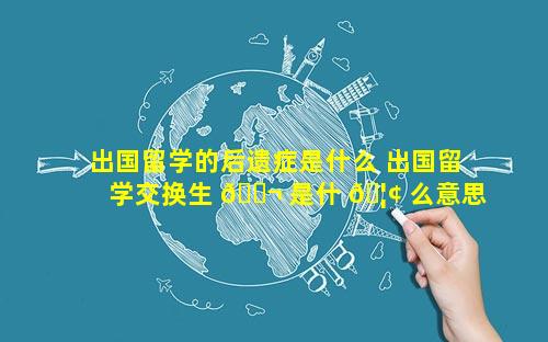 出国留学的后遗症是什么 出国留学交换生 🐬 是什 🦢 么意思